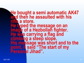 He bought a semi automatic AK47 and then he assaulted with his rifle a store. He typed the message on an image of a Hezbollah fighter. He was carrying a flag and climbing a steep slope. His message was short and to the point, it said “The start of my Personal Jihad”.   