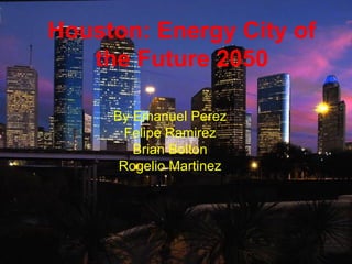 Houston: Energy City of
the Future 2050
By Emanuel Perez
Felipe Ramirez
Brian Bolton
Rogelio Martinez
 