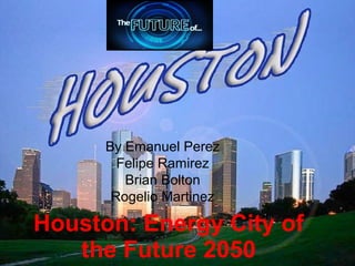 Houston: Energy City of
the Future 2050
By Emanuel Perez
Felipe Ramirez
Brian Bolton
Rogelio Martinez
 
