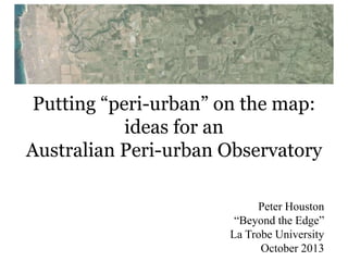 Putting “peri-urban” on the map:
ideas for an
Australian Peri-urban Observatory
Peter Houston
“Beyond the Edge”
La Trobe University
October 2013

 