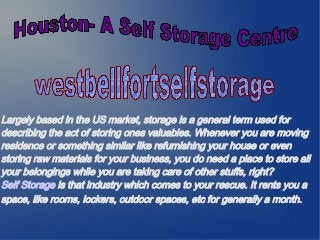 Largely based in the US market, storage is a general term used for
describing the act of storing ones valuables. Whenever you are moving
residence or something similar like refurnishing your house or even
storing raw materials for your business, you do need a place to store all
your belongings while you are taking care of other stuffs, right?
Self Storage is that industry which comes to your rescue. It rents you a
space, like rooms, lockers, outdoor spaces, etc for generally a month.
 