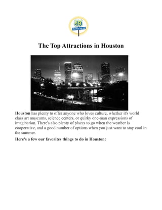 The Top Attractions in Houston
Houston has plenty to offer anyone who loves culture, whether it's world
class art museums, science centers, or quirky one-man expressions of
imagination. There's also plenty of places to go when the weather is
cooperative, and a good number of options when you just want to stay cool in
the summer.
Here's a few our favorites things to do in Houston:
 