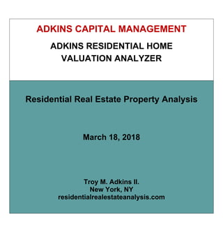 ADKINS CAPITAL MANAGEMENT
ADKINS RESIDENTIAL HOME
VALUATION ANALYZER
Residential Real Estate Property Analysis
March 18, 2018
Troy M. Adkins II.
New York, NY
residentialrealestateanalysis.com
 