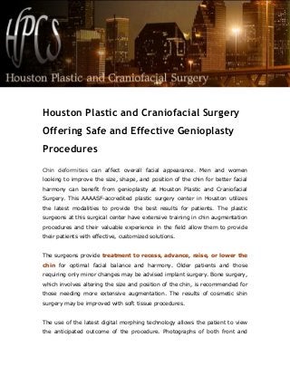 Houston Plastic and Craniofacial Surgery
Offering Safe and Effective Genioplasty
Procedures
Chin deformities can affect overall facial appearance. Men and women
looking to improve the size, shape, and position of the chin for better facial
harmony can benefit from genioplasty at Houston Plastic and Craniofacial
Surgery. This AAAASF-accredited plastic surgery center in Houston utilizes
the latest modalities to provide the best results for patients. The plastic
surgeons at this surgical center have extensive training in chin augmentation
procedures and their valuable experience in the field allow them to provide
their patients with effective, customized solutions.
The surgeons provide treatment to recess, advance, raise, or lower the
chin for optimal facial balance and harmony. Older patients and those
requiring only minor changes may be advised implant surgery. Bone surgery,
which involves altering the size and position of the chin, is recommended for
those needing more extensive augmentation. The results of cosmetic shin
surgery may be improved with soft tissue procedures.
The use of the latest digital morphing technology allows the patient to view
the anticipated outcome of the procedure. Photographs of both front and
 