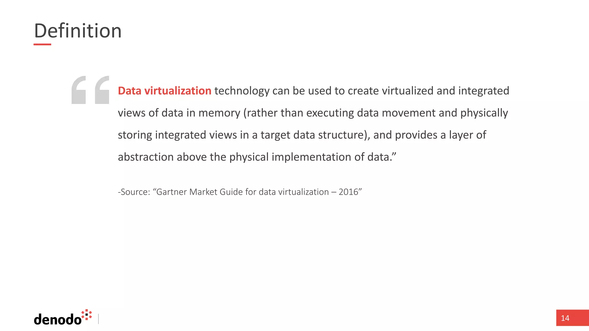 141414
Definition
-Source: “Gartner Market Guide for data virtualization – 2016”
Data virtualization technology can be used to create virtualized and integrated
views of data in memory (rather than executing data movement and physically
storing integrated views in a target data structure), and provides a layer of
abstraction above the physical implementation of data.”
 
