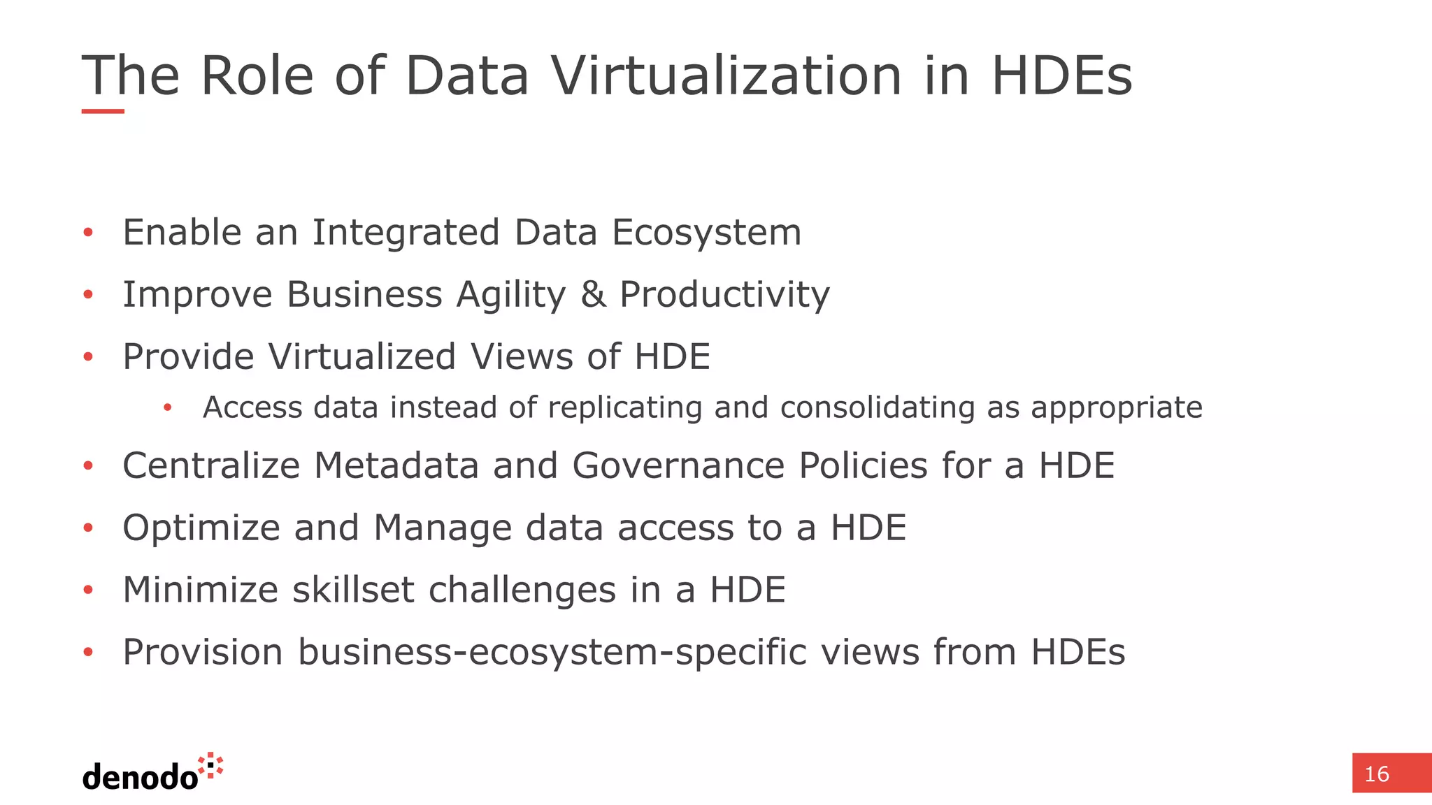 16
The Role of Data Virtualization in HDEs
• Enable an Integrated Data Ecosystem
• Improve Business Agility & Productivity
• Provide Virtualized Views of HDE
• Access data instead of replicating and consolidating as appropriate
• Centralize Metadata and Governance Policies for a HDE
• Optimize and Manage data access to a HDE
• Minimize skillset challenges in a HDE
• Provision business-ecosystem-specific views from HDEs
 