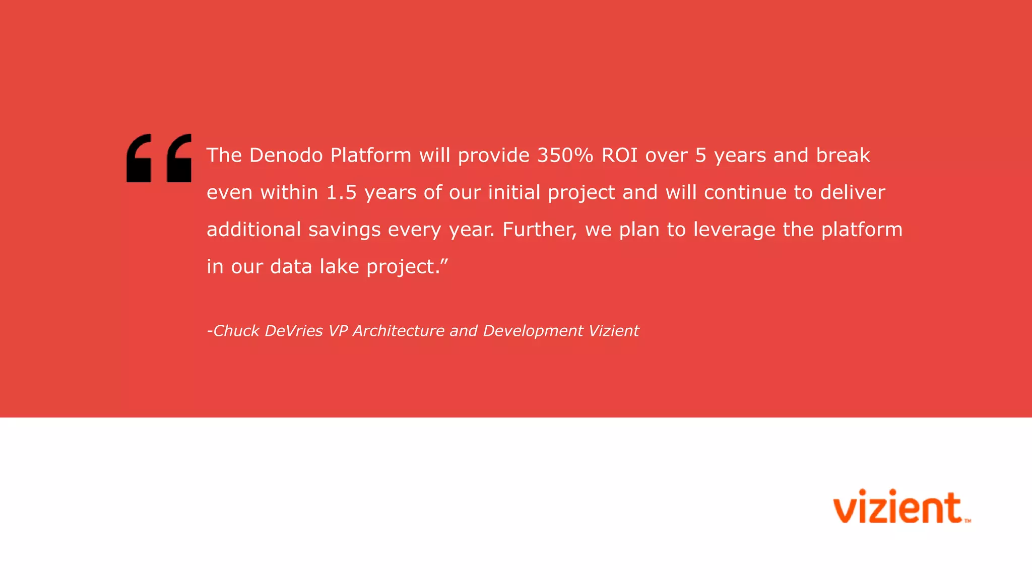 -Chuck DeVries VP Architecture and Development Vizient
The Denodo Platform will provide 350% ROI over 5 years and break
even within 1.5 years of our initial project and will continue to deliver
additional savings every year. Further, we plan to leverage the platform
in our data lake project.”
 