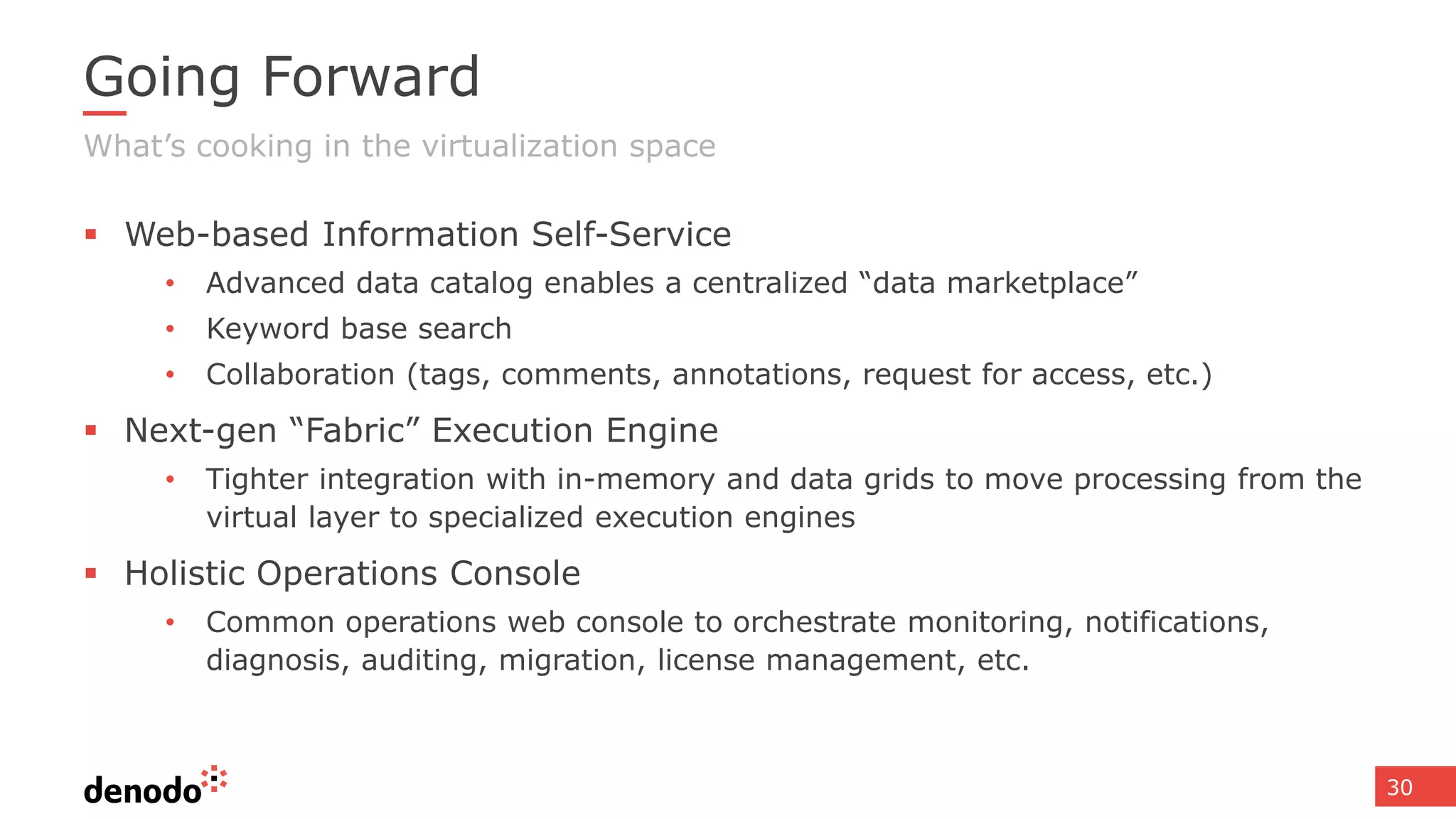 30
Going Forward
 Web-based Information Self-Service
• Advanced data catalog enables a centralized “data marketplace”
• Keyword base search
• Collaboration (tags, comments, annotations, request for access, etc.)
 Next-gen “Fabric” Execution Engine
• Tighter integration with in-memory and data grids to move processing from the
virtual layer to specialized execution engines
 Holistic Operations Console
• Common operations web console to orchestrate monitoring, notifications,
diagnosis, auditing, migration, license management, etc.
What’s cooking in the virtualization space
 