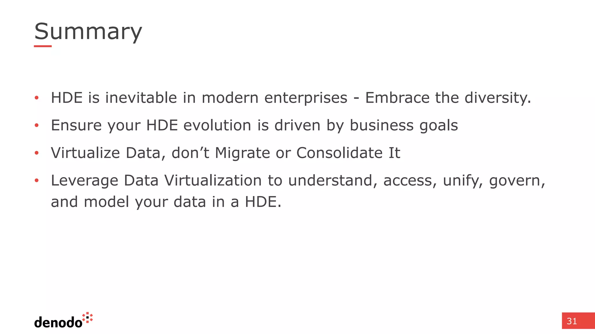 31
Summary
• HDE is inevitable in modern enterprises - Embrace the diversity.
• Ensure your HDE evolution is driven by business goals
• Virtualize Data, don’t Migrate or Consolidate It
• Leverage Data Virtualization to understand, access, unify, govern,
and model your data in a HDE.
 