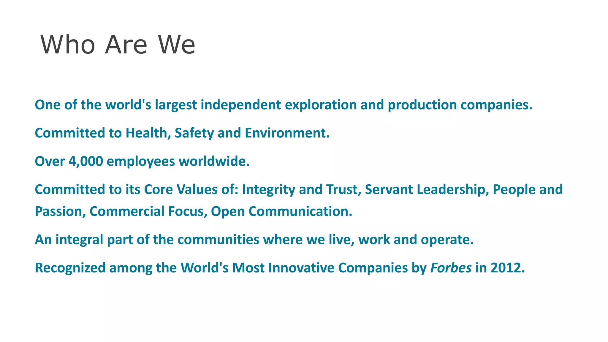 Who Are We
One of the world's largest independent exploration and production companies.
Committed to Health, Safety and Environment.
Over 4,000 employees worldwide.
Committed to its Core Values of: Integrity and Trust, Servant Leadership, People and
Passion, Commercial Focus, Open Communication.
An integral part of the communities where we live, work and operate.
Recognized among the World's Most Innovative Companies by Forbes in 2012.
34
 