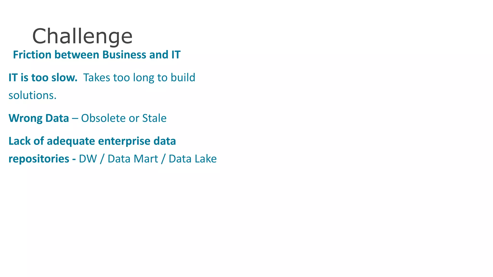 Challenge
Friction between Business and IT
IT is too slow. Takes too long to build
solutions.
Wrong Data – Obsolete or Stale
Lack of adequate enterprise data
repositories - DW / Data Mart / Data Lake
37
 