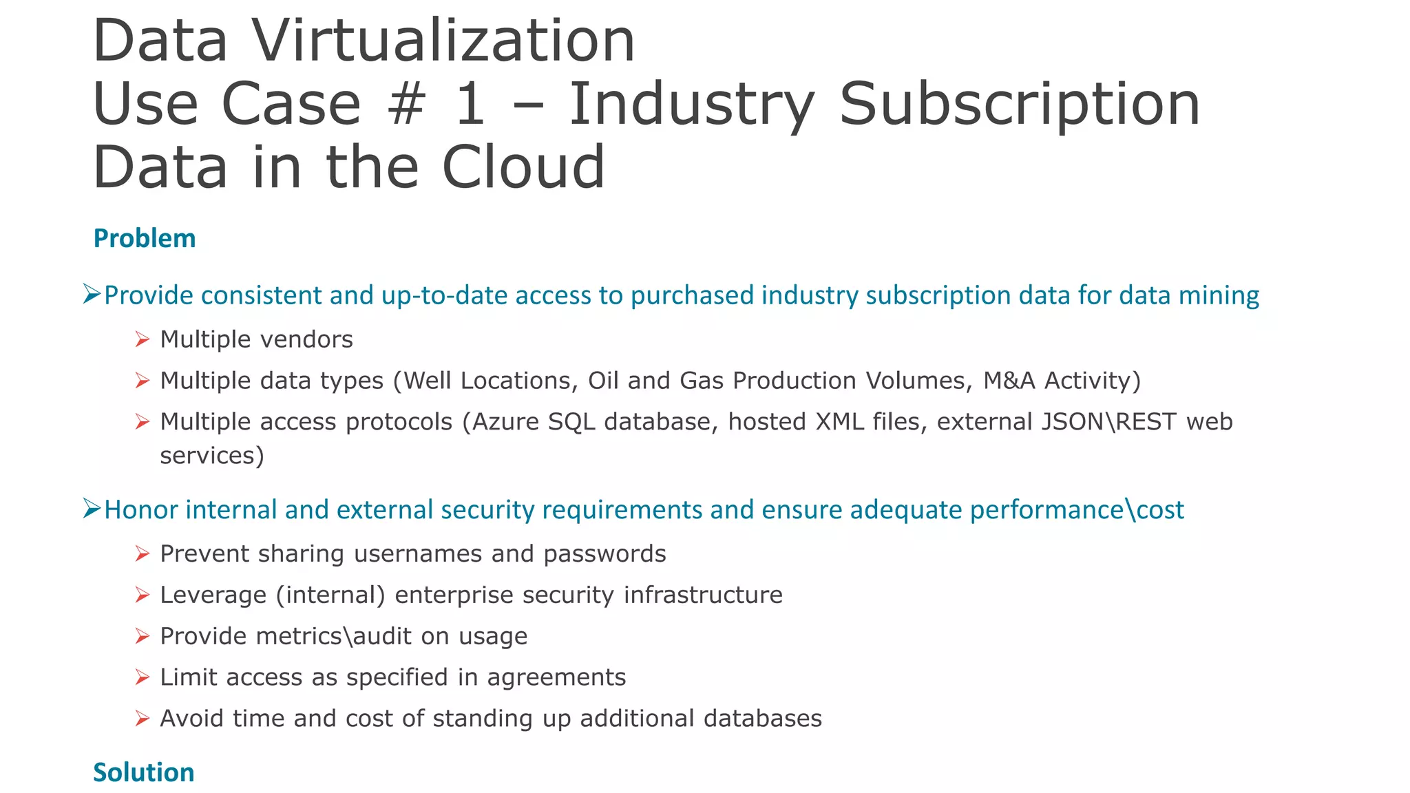 Data Virtualization
Use Case # 1 – Industry Subscription
Data in the Cloud
Problem
Provide consistent and up-to-date access to purchased industry subscription data for data mining
 Multiple vendors
 Multiple data types (Well Locations, Oil and Gas Production Volumes, M&A Activity)
 Multiple access protocols (Azure SQL database, hosted XML files, external JSONREST web
services)
Honor internal and external security requirements and ensure adequate performancecost
 Prevent sharing usernames and passwords
 Leverage (internal) enterprise security infrastructure
 Provide metricsaudit on usage
 Limit access as specified in agreements
 Avoid time and cost of standing up additional databases
Solution 42
 