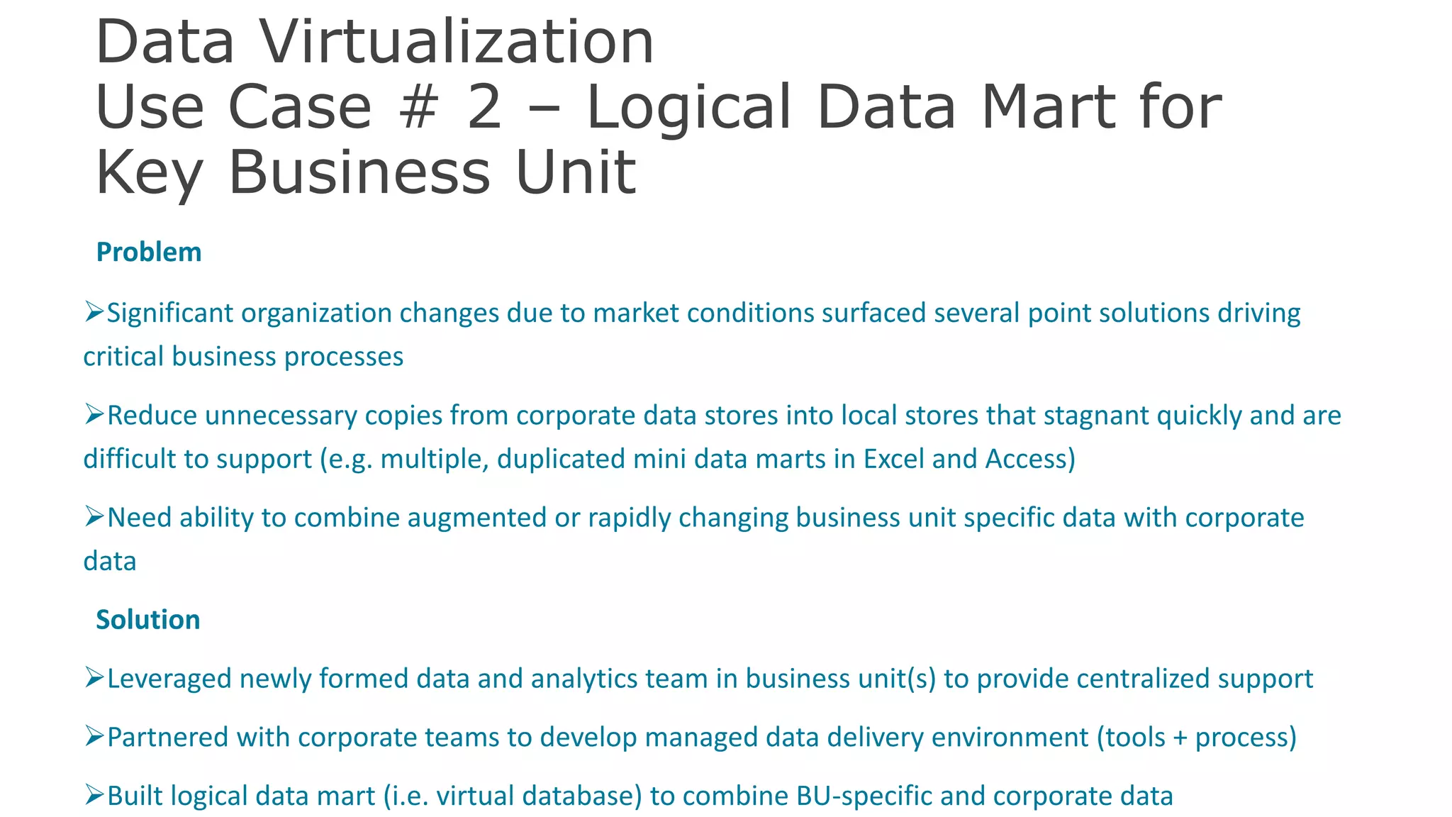 Data Virtualization
Use Case # 2 – Logical Data Mart for
Key Business Unit
Problem
Significant organization changes due to market conditions surfaced several point solutions driving
critical business processes
Reduce unnecessary copies from corporate data stores into local stores that stagnant quickly and are
difficult to support (e.g. multiple, duplicated mini data marts in Excel and Access)
Need ability to combine augmented or rapidly changing business unit specific data with corporate
data
Solution
Leveraged newly formed data and analytics team in business unit(s) to provide centralized support
Partnered with corporate teams to develop managed data delivery environment (tools + process)
Built logical data mart (i.e. virtual database) to combine BU-specific and corporate data 43
 