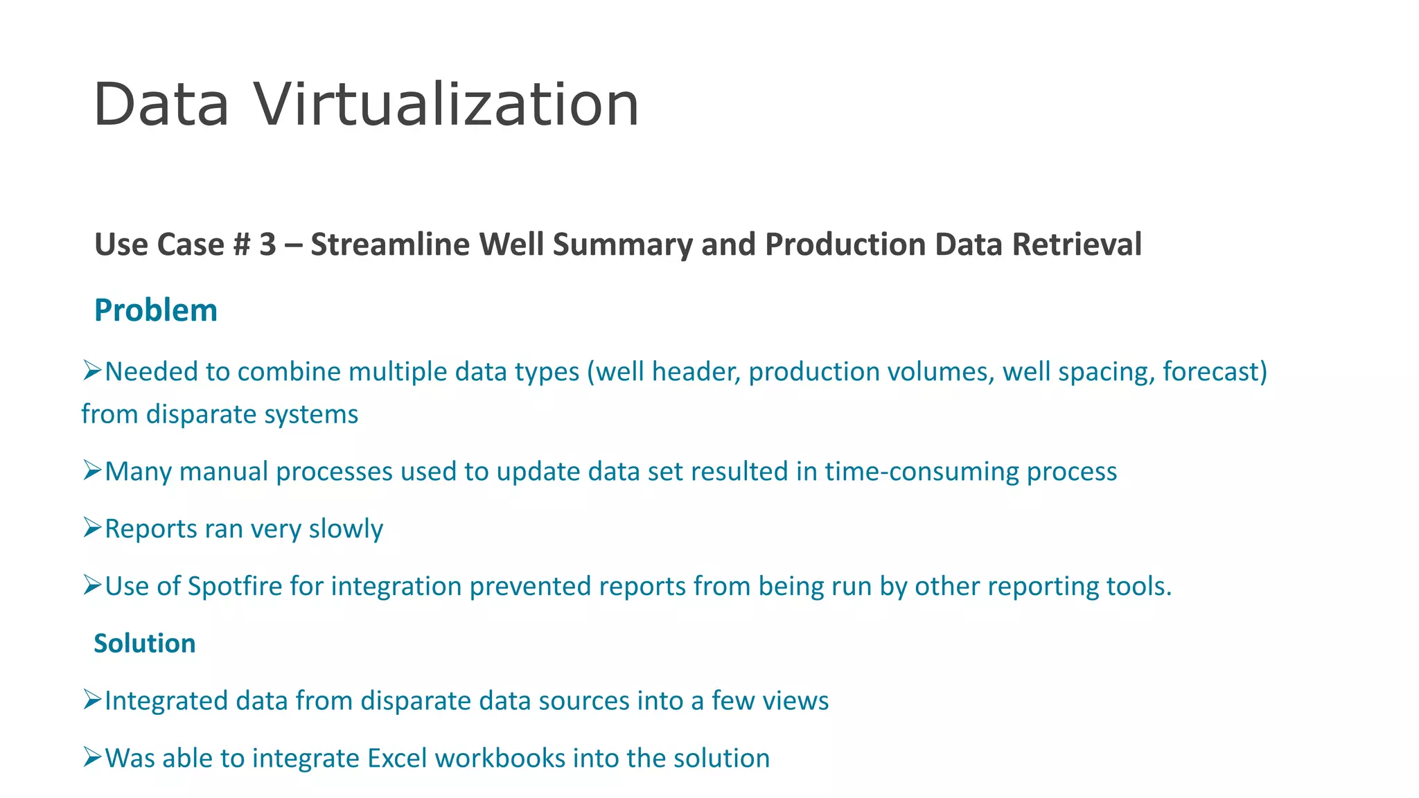 Data Virtualization
Use Case # 3 – Streamline Well Summary and Production Data Retrieval
Problem
Needed to combine multiple data types (well header, production volumes, well spacing, forecast)
from disparate systems
Many manual processes used to update data set resulted in time-consuming process
Reports ran very slowly
Use of Spotfire for integration prevented reports from being run by other reporting tools.
Solution
Integrated data from disparate data sources into a few views
Was able to integrate Excel workbooks into the solution 44
 