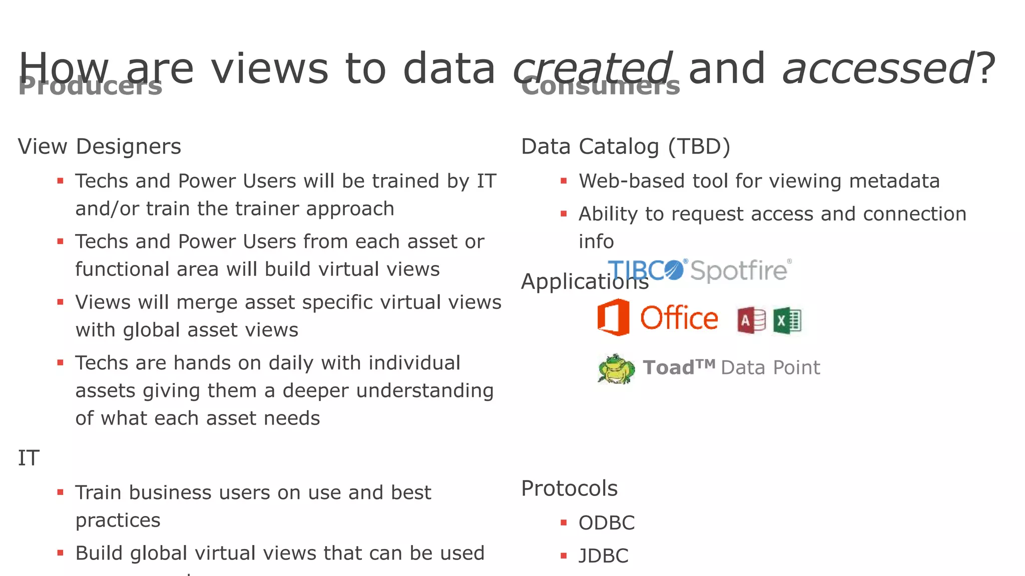 Producers
View Designers
 Techs and Power Users will be trained by IT
and/or train the trainer approach
 Techs and Power Users from each asset or
functional area will build virtual views
 Views will merge asset specific virtual views
with global asset views
 Techs are hands on daily with individual
assets giving them a deeper understanding
of what each asset needs
IT
 Train business users on use and best
practices
 Build global virtual views that can be used
Consumers
Data Catalog (TBD)
 Web-based tool for viewing metadata
 Ability to request access and connection
info
Applications
Protocols
 ODBC
 JDBC
47
How are views to data created and accessed?
ToadTM Data Point
 