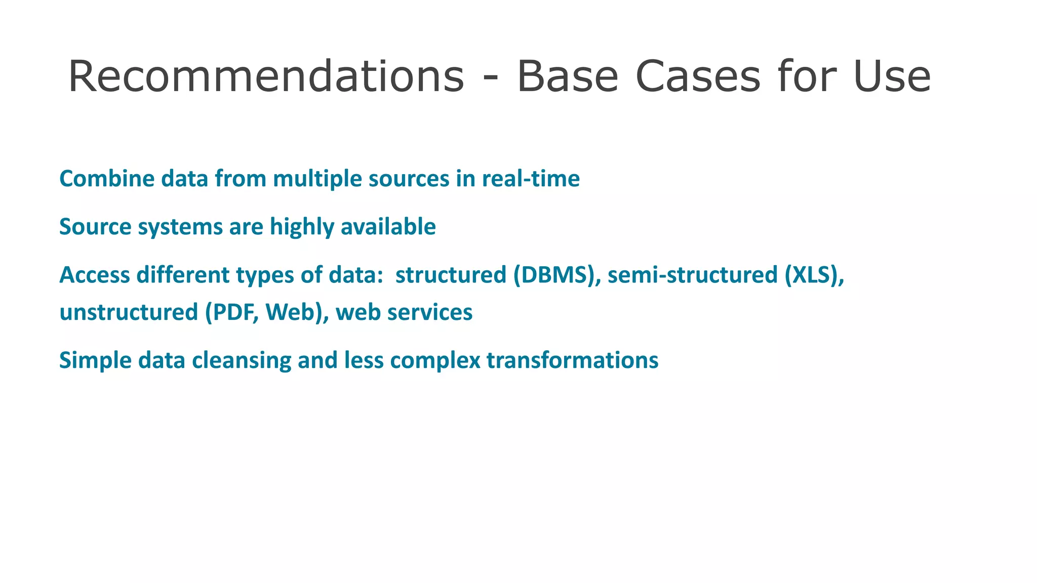 Recommendations - Base Cases for Use
Combine data from multiple sources in real-time
Source systems are highly available
Access different types of data: structured (DBMS), semi-structured (XLS),
unstructured (PDF, Web), web services
Simple data cleansing and less complex transformations
48
 