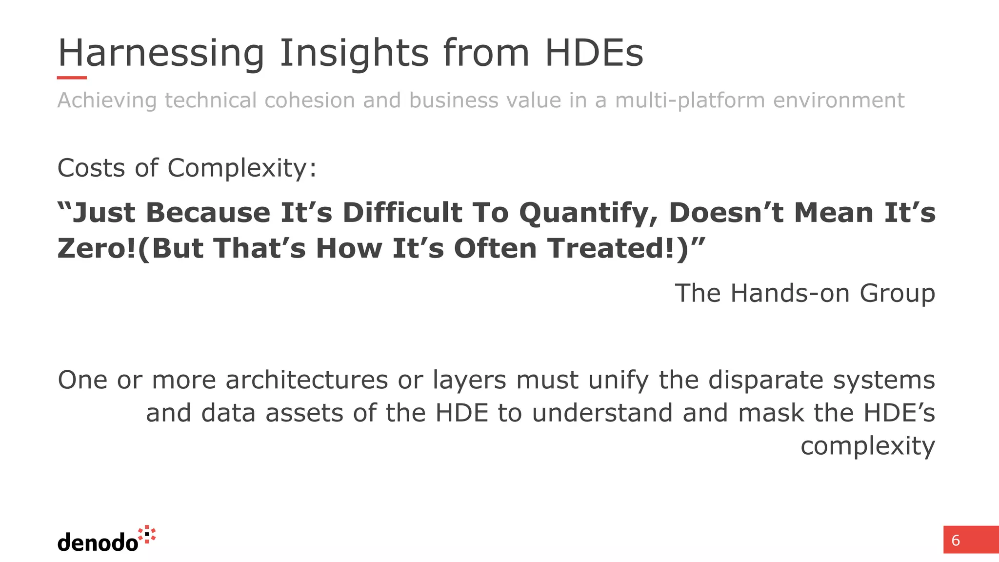 6
Harnessing Insights from HDEs
Costs of Complexity:
“Just Because It’s Difficult To Quantify, Doesn’t Mean It’s
Zero!(But That’s How It’s Often Treated!)”
The Hands-on Group
One or more architectures or layers must unify the disparate systems
and data assets of the HDE to understand and mask the HDE’s
complexity
Achieving technical cohesion and business value in a multi-platform environment
 