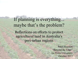 If planning is everything...
maybe that’s the problem?
Reflections on efforts to protect
agricultural land in Australia’s
peri-urban regions
Peter Houston
“Beyond the Edge”
La Trobe University
October 2013

 