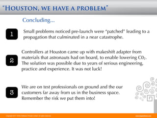 “Houston, we have a problem”
                        Concluding...
                         Small problems noticed pre-launch were “patched” leading to a
     1                   propagation that culminated in a near catastrophe.


                      Controllers at Houston came up with makeshift adapter from
                      materials that astronauts had on board, to enable lowering C02.
     2                The solution was possible due to years of serious engineering,
                      practice and experience. It was not luck!


                      We are on test professionals on ground and the our
     3                customers far away from us in the business space.
                      Remember the risk we put them into!


Copyright 2011 STAG Software Private Limited. All rights reserved.             www.stagsoftware.com
 