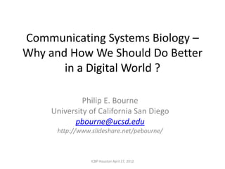 Communicating Systems Biology –
Why and How We Should Do Better
       in a Digital World ?

             Philip E. Bourne
    University of California San Diego
          pbourne@ucsd.edu
      http://www.slideshare.net/pebourne/



                 ICBP Houston April 27, 2012
 
