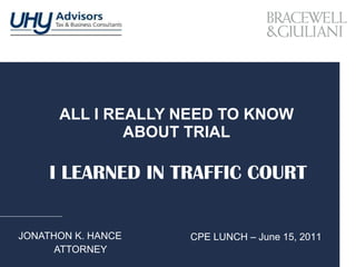 ALL I REALLY NEED TO KNOW ABOUT TRIAL JONATHON K. HANCE ATTORNEY I LEARNED IN TRAFFIC COURT CPE LUNCH – June 15, 2011 