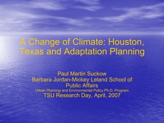 A Change of Climate: Houston, Texas and Adaptation Planning Paul Martin Suckow Barbara Jordan-Mickey Leland School of Public Affairs Urban Planning and Environmental Policy Ph.D. Program TSU Research Day, April, 2007 