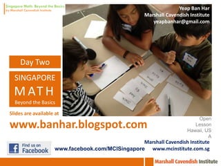 Yeap Ban Har
                                                                 Dr. Yeap Ban Har
                                                      Marshall Cavendish Institute
                                                      Marshall Cavendish Institute
                                                         yeapbanhar@gmail.com
                                                                        Singapore
                                                         yeapbanhar@gmail.com




    Day Two
  SINGAPORE
  M AT H
  Beyond the Basics
                                                                 St Edward’s School
Slides are available at                                                Florida, USA
                                                                             Open
www.banhar.blogspot.com                                                     Lesson
                                                                         Hawaii, US
                                                                                  A
                                                  Marshall Cavendish Institute
                     www.facebook.com/MCISingapore www.mcinstitute.com.sg
 