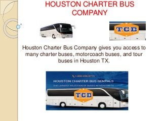 HOUSTON CHARTER BUS 
COMPANY 
Houston Charter Bus Company gives you access to 
many charter buses, motorcoach buses, and tour 
buses in Houston TX. 
 