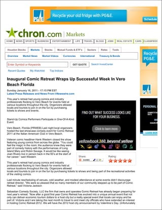 Markets
HOME    NEWS    SPORTS       BUSINESS     ENTERTAINMENT        LIFE      TRAVEL       BLOGS      JOBS      REAL ESTATE   CARS CLASSIFIEDS


Houston Stocks       Markets      Stocks      Mutual Funds & ETF's          Sectors      Rates      Tools

Overview       Market News      Market Videos         Currencies      International     Treasury & Bonds


Enter Symbol or Keywords                                     GET QUOTE         Search InvestCenter

Recent Quotes        My Watchlist       Top Indices


Inaugural Comic Retreat Wraps Up Successful Week In Vero
Beach Florida
Sunday January 16, 2011 - 17:15 PM EST
Latest Press Releases and News From I-Newswire.com

This year’s retreat had young comics and industry
professionals flocking to Vero Beach for events held at
various locations throughout the city. Organizers allowed
locals and tourists to join in on the fun by purchasing
tickets to shows and events.


Stand-Up Comics Performers Participate in One-Of-A-Kind
Event

Vero Beach, Florida (PRWEB) Last night local organizers
hosted the last showcase comedy event for Comic Retreat
2011 at the Italian American Club in Vero Beach.

Veteran comic headliner Hank Western closed the show
featuring young comics from across the globe. “You could
feel the magic in the room; the audience knew they were
part of comedy history with the performances of Long
Island Mary and Robin Savage. It would be like seeing
Joan Rivers live in person back in the 60’s at the start of
her career.” said Western                                          Share:                        Rating:

This year’s retreat had young comics and industry
professionals flocking to Vero Beach for events held at
various locations throughout the city. Organizers allowed
locals and tourists to join in on the fun by purchasing tickets to shows and being part of the recreational activities
of the visiting comics.

Last minute rescheduling of venues, cold weather, and modest attendance at some events didn’t discourage
retreat director. “We were so pleased that so many members of our community stepped up to be part of Comic
Retreat.” said Victoria Jackson

Sebastian Comedy Society, LLC the firm that owns and operates Comic Retreat has already began preparing for
next year’s retreat. “Now after a good first year Comic Retreat has evolved into a unique annual event that not
only can deliver economic tourism dollars to a host city but a really special event that locals can enjoy and be
part of. Victoria and I are taking the next month to travel to and meet city officials who have extended an interest
in hosting Comic Retreat 2012. We will have the 2012 host city announcement by Valentine’s Day. Unfortunately
 