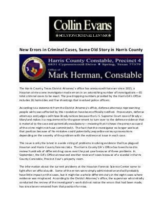 New Errors in Criminal Cases, Same Old Story in Harris County
The Harris County, Texas District Attorney’s office has announced that ever since 2015, a
Houston crime scene investigator made errors in an astonishing number of investigations—65
total criminal cases to be exact. The jaw dropping numbers provided by the Harris DA’s Office
includes 26 homicides and five shootings that involved police officers.
According to a statement from the District Attorney’s office, defense attorneys representing
people with cases affected by this revelation have been officially notified. Prosecutors, defense
attorneys and judges call these Brady notices because the U.S. Supreme Court case of Brady v.
Maryland makes it a requirement for the government to turn over to the defense evidence that
is material to the case and potentially exculpatory—meaning that it shows the person accused
of the crime might not have committed it. The fact that the investigator no longer works at
that position because of his mistakes could potentially jeopardize various prosecutions
depending on the severity of the problem with the evidence at issue in each case.
This issue is only the latest in a wide string of problems involving evidence that has plagued
Houston and Harris County forensic labs. The Harris County DA’s Office has been forced to
review hundreds of different drug cases over the past year because of these problems. In
September, the DA’s Office announced another review of cases because of a scandal in Harris
County Constable, Precinct Four’s property room.
The information about the current problems at the Houston Forensic Science Center came to
light after an official audit. Some of the errors were simply administrative and will probably
have little impact on the cases, but it might be a whole different story in the eight cases where
evidence was misplaced. According to the District Attorney’s office, the supervisor who initially
conducted the review of the investigator’s work did not notice the errors that had been made,
has since been removed from that position for now.
 