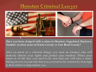 { Have you been charged with a crime in Houston, Sugarland, Baytown, 
Tomball or other areas in Harris County or Fort Bend County? 
After an arrest on a criminal charge, you need an attorney who will 
tirelessly defend your rights and protect your freedom. When your 
future is on the line, you need to be sure that you will have a hard-hitting 
lawyer on your side that you can trust to be extensively thorough 
in their efforts to help defend you 
 