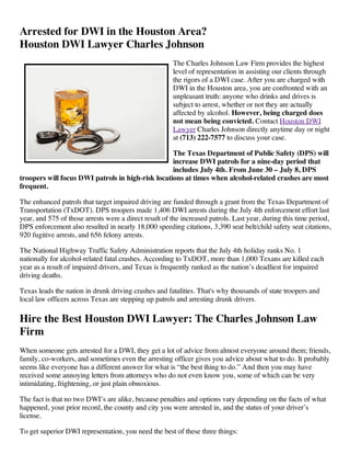 Arrested for DWI in the Houston Area?
Houston DWI Lawyer Charles Johnson
                                                       The Charles Johnson Law Firm provides the highest
                                                       level of representation in assisting our clients through
                                                       the rigors of a DWI case. After you are charged with
                                                       DWI in the Houston area, you are confronted with an
                                                       unpleasant truth: anyone who drinks and drives is
                                                       subject to arrest, whether or not they are actually
                                                       affected by alcohol. However, being charged does
                                                       not mean being convicted. Contact Houston DWI
                                                       Lawyer Charles Johnson directly anytime day or night
                                                       at (713) 222-7577 to discuss your case.

                                                   The Texas Department of Public Safety (DPS) will
                                                   increase DWI patrols for a nine-day period that
                                                   includes July 4th. From June 30 – July 8, DPS
troopers will focus DWI patrols in high-risk locations at times when alcohol-related crashes are most
frequent.

The enhanced patrols that target impaired driving are funded through a grant from the Texas Department of
Transportation (TxDOT). DPS troopers made 1,406 DWI arrests during the July 4th enforcement effort last
year, and 575 of those arrests were a direct result of the increased patrols. Last year, during this time period,
DPS enforcement also resulted in nearly 18,000 speeding citations, 3,390 seat belt/child safety seat citations,
920 fugitive arrests, and 656 felony arrests.

The National Highway Traffic Safety Administration reports that the July 4th holiday ranks No. 1
nationally for alcohol-related fatal crashes. According to TxDOT, more than 1,000 Texans are killed each
year as a result of impaired drivers, and Texas is frequently ranked as the nation’s deadliest for impaired
driving deaths.

Texas leads the nation in drunk driving crashes and fatalities. That's why thousands of state troopers and
local law officers across Texas are stepping up patrols and arresting drunk drivers.

Hire the Best Houston DWI Lawyer: The Charles Johnson Law
Firm
When someone gets arrested for a DWI, they get a lot of advice from almost everyone around them; friends,
family, co-workers, and sometimes even the arresting officer gives you advice about what to do. It probably
seems like everyone has a different answer for what is “the best thing to do.” And then you may have
received some annoying letters from attorneys who do not even know you, some of which can be very
intimidating, frightening, or just plain obnoxious.

The fact is that no two DWI’s are alike, because penalties and options vary depending on the facts of what
happened, your prior record, the county and city you were arrested in, and the status of your driver’s
license.

To get superior DWI representation, you need the best of these three things:
 