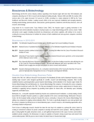 RESEARCH & FORECAST REPORT | 2011 | HOUSTON ECONOMIC OUTLOOK




            Biosciences & Biotechnology
            Biotechnology and the life science industry continue expanding in the Houston region with more than 100 institutions and
            companies attracting over $1.5B in research and development funding annually. Between 2003 and 2008, the number of life
            sciences jobs in the region increased 14.4 percent to 22,000, according to a study conducted in 2009 by the Texas
            Healthcare and Bioscience Institute. Leading research efforts in the area represent established and emerging industries,
            including nanotechnology, pharmaceuticals, nutraceuticals, genetics/genomics, biodefense and infectious diseases, stem cell
            research, and oncology.

            Long known for its research-centric Texas Medical Center (TMC), the Houston region is gaining momentum in the
            development and commercialization of products ensuring its place as a major biotechnology and life sciences cluster. Public
            and private sector support, including investments by entrepreneurs and venture capitalists, will continue to be crucial in
            creating the necessary infrastructure to facilitate the entrance of both established and start-up private companies committed
            to biotechnology.

            Biosciences in 2010-2011
            Oct 2010     The Methodist Hospital Research Institute opens 440,000 square foot research building in Houston.

            Mar 2011     National Science Foundation host Nanotech Conference at The Methodist Hospital Research Institute in Houston.

            Mar 2011     Houston scientists continue to lead cancer research…receiving $64 million from the Cancer Prevention & Research
                         Institute of Texas.

            May 2011 University of Texas System regents chose internationally renowned Harvard cancer geneticist, as the next president
                     of M.D. Anderson Cancer Center.

            May 2011 Rice University BioScience Research Collaborative (BRC) recruits three leading researchers who will bring the core
                     of the Center for Theoretical Biological Physics. The team will collaborate with cancer specialists in the Texas
                     Medical Center to apply new concepts from physics to cancer research and treatment.

            May 2011 Houston’s Nanospectra Biosciences, Inc. co-founders named Inventors of the Year by the State Bar of Texas for
                     patent of Optically-Active Nanoparticles for Use in Therapeutic and Diagnostic Methods.

            Houston Area Biotechnology Business Parks
            Outside of the TMC, the 1,000-acre Research Forest located in The Woodlands (30 miles north of downtown Houston) is a long-
            standing major research center designed specifically for scientific, research and biotechnology companies. More recently
            established business parks/organizations geared towards biotechnology commercialization in the Houston region include the
            Genesis Biotechnology Park and BioHouston, Inc. Genesis Biotechnology Park comprises 16 innovative life science companies
            and researchers located just south of the TMC. The Park was developed to increase venture capital interests in Houston and is
            committed to supporting start-up companies by providing tenant options for shared office, wet laboratory space (including
            equipment), and flexible leases.
            BioHouston, Inc., a non-profit corporation founded by Houston area academic/research institutions, is actively leading a broad-
            based effort to strengthen Houston’s position as a global competitor in life science and biotechnology. BioHouston’s Resource
            Center, the first incubator facility serving the Houston life sciences community, is housed at the Genesis Biotechnology Park
            adding a key component to ongoing commercialization efforts. The Center is specifically designed to serve start-up biotech and
            life sciences companies by offering access to shared laboratory space, research resources, and networking opportunities with a
            community of biotech entrepreneurs.
            From its base of cutting-edge research, Houston has taken the next step in its evolution as a primary life science cluster by
            creating an environment conducive for private companies to develop and market life science products. With key initiatives in
            place to bring together the public and private sectors, as well significant improvements to the scope of services and incentives
            available to private companies, the infrastructure is in place to capitalize on Houston’s strong research base and convert it into
            commercialized product. With this process now in motion, the biotech future in Houston looks bright.

                                                                                                                         COLLIERS INTERNATIONAL | P. 11
 
