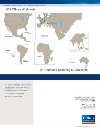 RESEARCH & FORECAST REPORT | 2011 | HOUSTON ECONOMIC OUTLOOK



   512 Offices Worldwide




                                                      EUROPE AND
 NORTH AMERICA                                        MIDDLE EAST




  HAWAII                                                                        ASIA PACIFIC




                                                AFRICA



                            SOUTH
                            AMERICA
                                                                             AUSTRALIA




                                                    61 Countries Spanning 6 Continents



 $1.5 BILLION WORLDWIDE ANNUAL REVENUE
 $59.6 BILLION IN TRANSACTION VOLUME
 979 MILLION SF UNDER MANAGEMENT
 12,509 EMPLOYEES WORLDWIDE
 4,387 BROKERS WORLDWIDE
                                                                                         COLLIERS INTERNATIONAL
                                                                                         1300 Post Oak Blvd, 2nd Floor
                                                                                                Houston, Texas 77056

                                                                                                  Main: 713.222.2111
                                                                                                   Fax: 713.830.2118
                                                                                                www.collierstexas.com




                                                                    Accelerating success.
                                                                                         COLLIERS INTERNATIONAL | P. 12
 