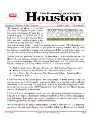 A publication of the Greater Houston Partnership

Volume 22, Number 11 • November 2013

’13 Shaping Up Nicely — Economists
now have nine months of data to assess
the year’s performance. All but a few indicators suggest ’13 will be one of the
best years on record for Houston. Home
sales, auto sales, residential construction,
commercial leasing and airport traffic are
at or nearing record levels. If Houston can maintain the momentum, ’14 will prove to be a
stellar year as well. A few indicators do give pause for concern, however. The rig count
has flattened. Exports have slipped. Employment growth has slowed from a sprint to a
trot. And the national recovery has had so many false starts it should be disqualified.
So what does next year hold for Houston? On December 3, the Partnership will host the
Houston Region Economic Outlook which will include a morning panel discussion featuring experts from several key industries—energy, health care, and real estate—discussing
the state of Houston’s economy and the outlook for ’14. Panelists include:
• Mark A. Cover, Senior Managing Director and CEO, Southwest Region for Hines
• Robert C. Robbins, M.D., President and CEO, Texas Medical Center
• Darryl Wilson, Vice President and Chief Commercial Officer - Distributed Power,
GE Power & Water
Cover will serve as the outlook panel’s real estate expert. In recent months, Hines has
doubled down on Houston, recently announcing plans for a European-style residential
community on 46 acres off Old Katy Road, a 47-story, one-million-square-foot office
tower downtown, a 33-story, 327,000-square-foot luxury high-rise near Market Square,
and several other projects around town.
Robbins will serve as the panel’s health care expert. Health care accounts for nearly one in
nine jobs in the region. The mandates of the Affordable Care Act, the area’s aging population, and pressure from patients and insurers to contain costs have begun to impact the industry and, potentially, the region’s employment outlook.
Wilson will serve as the panel’s energy expert. Houston is home to 6,000 GE employees
and seven of the company’s business units, including Oil & Gas, Healthcare and Capital.
November 2013

©2013, Greater Houston Partnership

Page 1

 