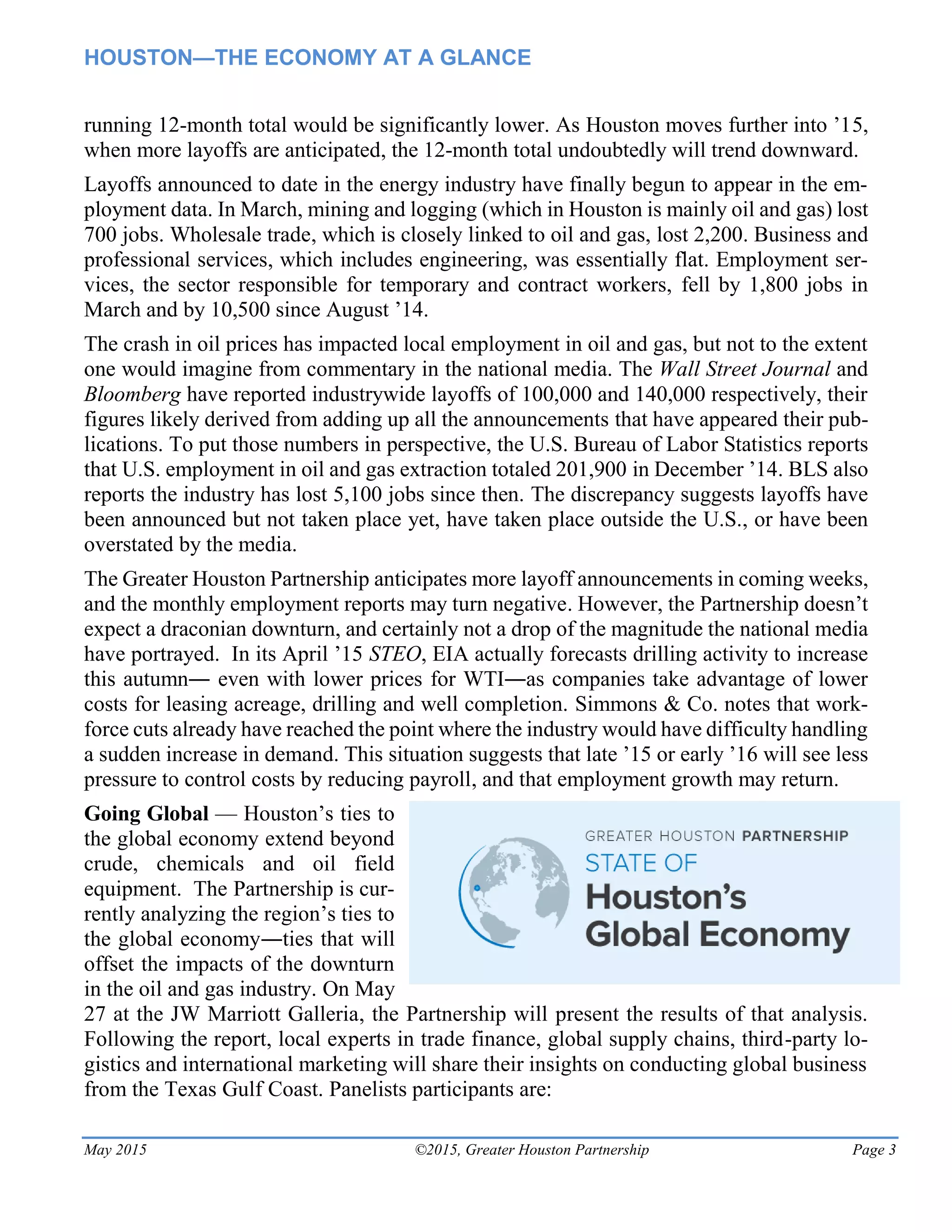 HOUSTON—THE ECONOMY AT A GLANCE
May 2015 ©2015, Greater Houston Partnership Page 3
running 12-month total would be significantly lower. As Houston moves further into ’15,
when more layoffs are anticipated, the 12-month total undoubtedly will trend downward.
Layoffs announced to date in the energy industry have finally begun to appear in the em-
ployment data. In March, mining and logging (which in Houston is mainly oil and gas) lost
700 jobs. Wholesale trade, which is closely linked to oil and gas, lost 2,200. Business and
professional services, which includes engineering, was essentially flat. Employment ser-
vices, the sector responsible for temporary and contract workers, fell by 1,800 jobs in
March and by 10,500 since August ’14.
The crash in oil prices has impacted local employment in oil and gas, but not to the extent
one would imagine from commentary in the national media. The Wall Street Journal and
Bloomberg have reported industrywide layoffs of 100,000 and 140,000 respectively, their
figures likely derived from adding up all the announcements that have appeared their pub-
lications. To put those numbers in perspective, the U.S. Bureau of Labor Statistics reports
that U.S. employment in oil and gas extraction totaled 201,900 in December ’14. BLS also
reports the industry has lost 5,100 jobs since then. The discrepancy suggests layoffs have
been announced but not taken place yet, have taken place outside the U.S., or have been
overstated by the media.
The Greater Houston Partnership anticipates more layoff announcements in coming weeks,
and the monthly employment reports may turn negative. However, the Partnership doesn’t
expect a draconian downturn, and certainly not a drop of the magnitude the national media
have portrayed. In its April ’15 STEO, EIA actually forecasts drilling activity to increase
this autumn― even with lower prices for WTI―as companies take advantage of lower
costs for leasing acreage, drilling and well completion. Simmons & Co. notes that work-
force cuts already have reached the point where the industry would have difficulty handling
a sudden increase in demand. This situation suggests that late ’15 or early ’16 will see less
pressure to control costs by reducing payroll, and that employment growth may return.
Going Global — Houston’s ties to
the global economy extend beyond
crude, chemicals and oil field
equipment. The Partnership is cur-
rently analyzing the region’s ties to
the global economy―ties that will
offset the impacts of the downturn
in the oil and gas industry. On May
27 at the JW Marriott Galleria, the Partnership will present the results of that analysis.
Following the report, local experts in trade finance, global supply chains, third-party lo-
gistics and international marketing will share their insights on conducting global business
from the Texas Gulf Coast. Panelists participants are:
 