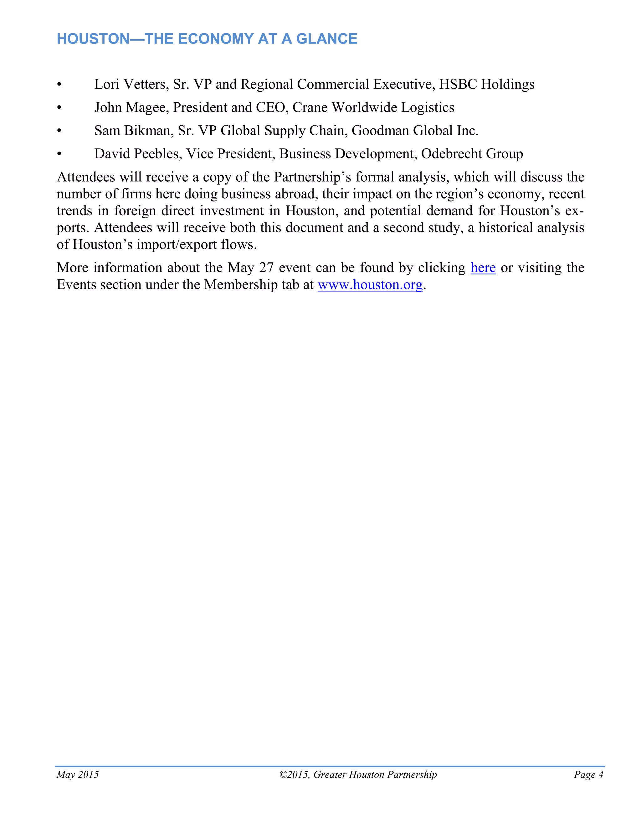 HOUSTON—THE ECONOMY AT A GLANCE
May 2015 ©2015, Greater Houston Partnership Page 4
• Lori Vetters, Sr. VP and Regional Commercial Executive, HSBC Holdings
• John Magee, President and CEO, Crane Worldwide Logistics
• Sam Bikman, Sr. VP Global Supply Chain, Goodman Global Inc.
• David Peebles, Vice President, Business Development, Odebrecht Group
Attendees will receive a copy of the Partnership’s formal analysis, which will discuss the
number of firms here doing business abroad, their impact on the region’s economy, recent
trends in foreign direct investment in Houston, and potential demand for Houston’s ex-
ports. Attendees will receive both this document and a second study, a historical analysis
of Houston’s import/export flows.
More information about the May 27 event can be found by clicking here or visiting the
Events section under the Membership tab at www.houston.org.
 