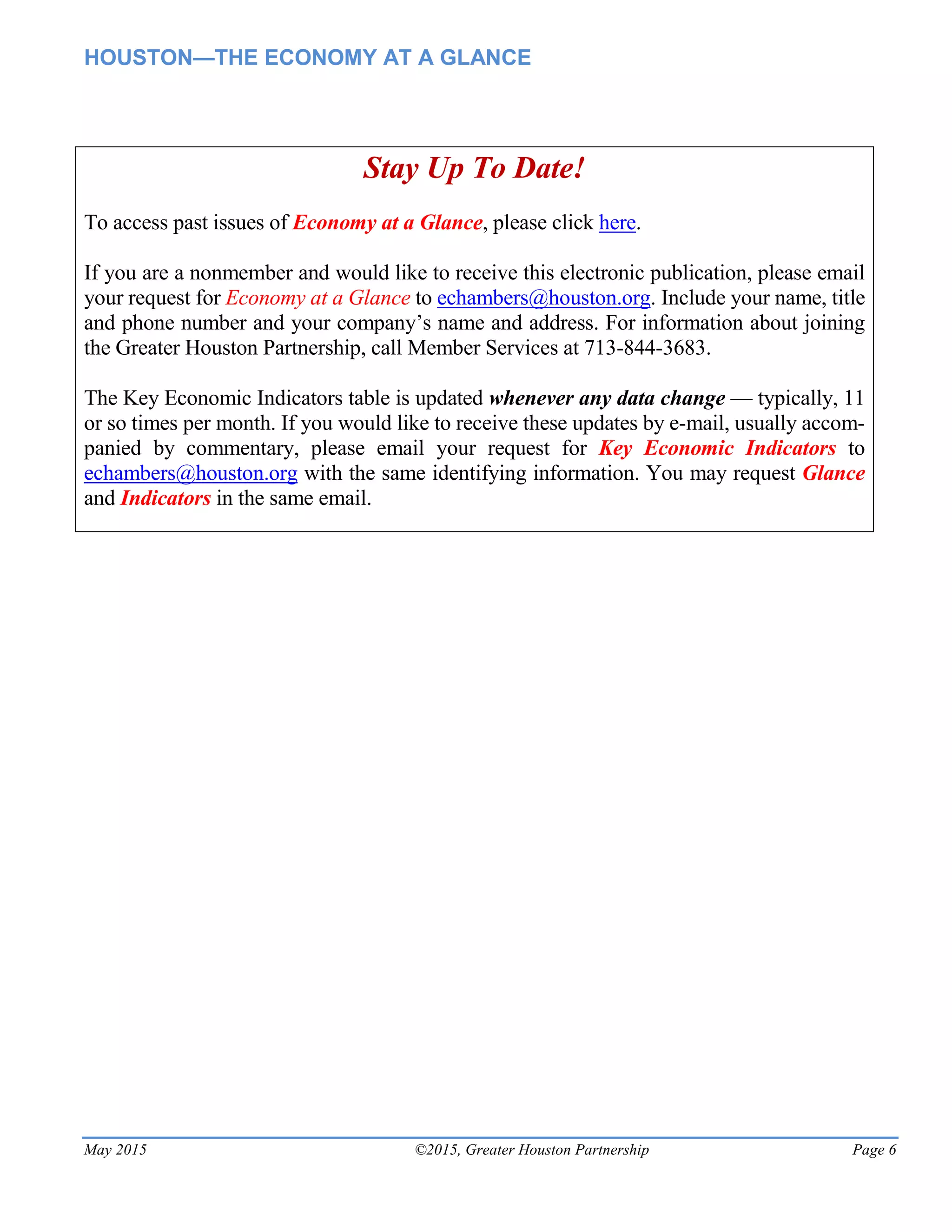 HOUSTON—THE ECONOMY AT A GLANCE
May 2015 ©2015, Greater Houston Partnership Page 6
Stay Up To Date!
To access past issues of Economy at a Glance, please click here.
If you are a nonmember and would like to receive this electronic publication, please email
your request for Economy at a Glance to echambers@houston.org. Include your name, title
and phone number and your company’s name and address. For information about joining
the Greater Houston Partnership, call Member Services at 713-844-3683.
The Key Economic Indicators table is updated whenever any data change — typically, 11
or so times per month. If you would like to receive these updates by e-mail, usually accom-
panied by commentary, please email your request for Key Economic Indicators to
echambers@houston.org with the same identifying information. You may request Glance
and Indicators in the same email.
 