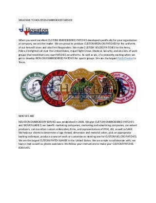 WELCOME TO HOUSTON EMBROIDERY SERVICE
When you want excellent CUSTOM EMBROIDERED PATCHES developed specifically for your organization
or company, we are the leader. We are proud to produce CUSTOM IRON ON PATCHES for the uniforms
of our Armed Forces and also First Responders. We make CUSTOM VELCRO PATCHES for the Army,
Police, Firefighters all over the United States, major Flight Crews, Medical, Security, and also lots of work
groups that need their very own PATCHES on uniforms. As well as yes, it's constantly exciting when we
get to develop IRON ON EMBROIDERED PATCHES for sports groups. We are the largest Patch Creator in
Texas.
WHO WE ARE
HOUSTON EMBROIDERY SERVICE was established in 2008. We give CUSTOM EMBROIDERED PATCHES
and WOVEN LABELS; we benefit marketing companies, marketing and advertising companies, consistent
producers, various other custom embroidery firms, and representatives of PPAI, ASI, as well as SAGE.
We help our clients to determine a logo thread, dimension and material colors, pick an appropriate
backing technique, produce a new art work or customize an existing one for CUSTOM VELCRO PATCHES.
We are the largest CUSTOM PATCH MAKER in the United States. We are simple to collaborate with; we
have e-mail as well as phone assistance. We follow your instructions to make your CUSTOM PATCHES
FOR HATS.
 