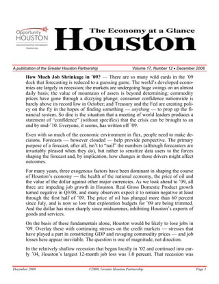 A publication of the Greater Houston Partnership                     Volume 17, Number 12 • December 2008

       How Much Job Shrinkage in ’09? — There are so many wild cards in the ’09
       deck that forecasting is reduced to a guessing game. The world’s developed econo-
       mies are largely in recession; the markets are undergoing huge swings on an almost
       daily basis; the value of mountains of assets is beyond determining; commodity
       prices have gone through a dizzying plunge; consumer confidence nationwide is
       barely above its record low in October; and Treasury and the Fed are creating poli-
       cy on the fly in the hopes of finding something — anything — to prop up the fi-
       nancial system. So dire is the situation that a meeting of world leaders produces a
       statement of “confidence” (without specifics) that the crisis can be brought to an
       end by mid-’10. Everyone, it seems, has written off ’09.
       Even with so much of the economic environment in flux, people need to make de-
       cisions. Forecasts — however clouded — help provide perspective. The primary
       purpose of a forecast, after all, isn’t to “nail” the numbers (although forecasters are
       invariably pleased when they do), but rather to sensitize data users to the forces
       shaping the forecast and, by implication, how changes in those drivers might affect
       outcomes.
       For many years, three exogenous factors have been dominant in shaping the course
       of Houston’s economy — the health of the national economy, the price of oil and
       the value of the dollar against other major currencies. As we look ahead to ’09, all
       three are impeding job growth in Houston. Real Gross Domestic Product growth
       turned negative in Q3/08, and many observers expect it to remain negative at least
       through the first half of ’09. The price of oil has plunged more than 60 percent
       since July, and is now so low that exploration budgets for ’09 are being trimmed.
       And the dollar has risen sharply since midsummer, inhibiting Houston’s exports of
       goods and services.
       On the basis of these fundamentals alone, Houston would be likely to lose jobs in
       ’09. Overlay these with continuing stresses on the credit markets — stresses that
       have played a part in constricting GDP and ravaging commodity prices — and job
       losses here appear inevitable. The question is one of magnitude, not direction.
       In the relatively shallow recession that began locally in ’02 and continued into ear-
       ly ’04, Houston’s largest 12-month job loss was 1.0 percent. That recession was

December 2008                             ©2008, Greater Houston Partnership                        Page 1
 