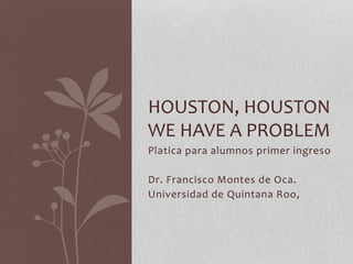 HOUSTON, HOUSTON 
WE HAVE A PROBLEM 
Platica para alumnos primer ingreso 
Dr. Francisco Montes de Oca. 
Universidad de Quintana Roo, 
 