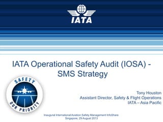 Tony Houston
Assistant Director, Safety & Flight Operations
IATA – Asia Pacific
Inaugural International Aviation Safety Management InfoShare
Singapore, 29 August 2013
IATA Operational Safety Audit (IOSA) -
SMS Strategy
 