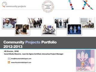 Community Projects Portfolio
2012-2013
HR Director, SPHR
Social Media Maestro, Lean Six Sigma Certified, Interactive Project Manager
Ana@HoustonJobsExpert.com
www.HoustonJobsExpert.com
 