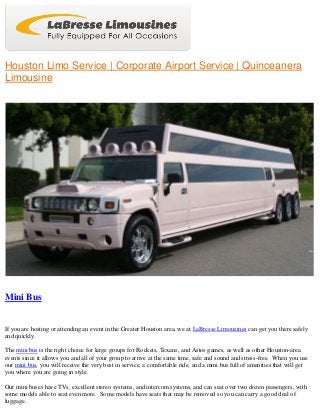 Houston Limo Service | Corporate Airport Service | Quinceanera
Limousine
Mini Bus
If you are hosting or attending an event in the Greater Houston area, we at LaBresse Limousines can get you there safely
and quickly.
The mini bus is the right choice for large groups for Rockets, Texans, and Astos games, as well as other Houston-area
events since it allows you and all of your group to arrive at the same time, safe and sound and stress-free. When you use
our mini bus, you will receive the very best in service, a comfortable ride, and a mini bus full of amenities that will get
you where you are going in style.
Our mini buses have TVs, excellent stereo systems, and intercom systems, and can seat over two dozen passengers, with
some models able to seat even more. Some models have seats that may be removed so you can carry a good deal of
luggage.
 