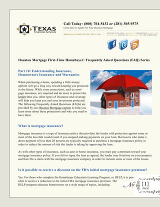 Call Today: (800) 704-5432 or (281) 305-9375
           TEXAS
           Financial Services
                                     Click Here to Apply For Your Houston Mortgage

                                                                                             H O U S T O N F H A & U S D A M O RT G A G E C O N V E N T I O N A L M O RT G A G E
                                     W W W. H O U S TO N M O R T G A G E T E X A S . C O M   M O RT G A G E H O U S T O N VA M O RT G A G E 1 S T- T I M E H O M E B U Y E R S




Houston Mortgage First-Time Homebuyer: Frequently Asked Questions (FAQ) Series


Part 10: Understanding Insurance,
Homeowners Insurance and Warranties

When purchasing a home, spending a little money
upfront will go a long way toward keeping you protected
in the future. While some protections, such as mort-
gage insurance, are required and do more to protect the
lender than you, other types of insurance and coverage
will help you keep you and your investment protected.
The following Frequently Asked Questions (FAQs) are
provided by our Houston Mortgage experts to help you
learn more about these protections and why you need to
have them.


What is mortgage insurance?

Mortgage insurance is a type of insurance policy that provides the lender with protection against some or
most of the loss that would result if you stopped making payments on your loan. Borrowers who make a
down payment of less than 20 percent are typically required to purchase a mortgage insurance policy in
order to reduce the amount of risk the lender is taking by approving the loan.

As with other types of insurance, such as auto or home insurance, you must pay a premium toward your
mortgage insurance policy. If you fail to repay the loan as agreed, the lender may foreclose on your property
and then file a claim with the mortgage insurance company in order to reclaim some or most of the losses.


Is it possible to receive a discount on the FHA initial mortgage insurance premium?

Yes. For those who complete the Homebuyer Education Learning Program, or HELP, it is pos-
sible to receive a reduction in the initial FHA mortgage insurance premium. The
HELP program educates homeowners on a wide range of topics, including:                                                                              {1}
                                                                                                                                                      PAGE
 