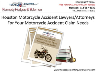 CALL US NOW FOR A
                             FREE PERSONAL INJURY CLAIM REVIEW
                                      Houston: 713-957-2030
                                        (TOLL FREE: 888-777-6391)


Houston Motorcycle Accident Lawyers/Attorneys
  For Your Motorcycle Accident Claim Needs




                         www.texasaccidentinjurylawyers.com
 