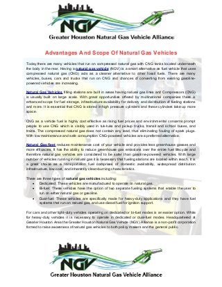 Advantages And Scope Of Natural Gas Vehicles
Today there are many vehicles that run on compressed natural gas with CNG tanks located underneath
the body in the rear. Having a natural gas vehicle (NGV) is a smart alternative as fuel vehicle that uses
compressed natural gas (CNG) acts as a cleaner alternative to other fossil fuels. There are many
vehicles, buses, cars and trucks that run on CNG and chances of converting from existing gasoline-
powered vehicles are increasing.
Natural Gas Vehicles filling stations are built in areas having natural gas lines and Compressors (CNG)
is usually built on large scale. With great opportunities offered by multinational companies there is
enhanced scope for fuel storage, infrastructure availability for delivery and distribution of fueling stations
and more. It is essential that CNG is stored in high pressure cylinders and these cylinders take up more
space.
CNG as a vehicle fuel is highly cost effective as rising fuel prices and environmental concerns prompt
people to use CNG which is visibly used in tuk-tuks and pickup trucks, transit and school buses, and
trains. The compressed natural gas does not contain any lead, thus eliminating fouling of spark plugs.
With low maintenance and safe consumption CNG-powered vehicles are a preferred alternative.
Natural Gas fleet reduces maintenance cost of your vehicle and provides less greenhouse gasses and
more efficacies. It has the ability to reduce greenhouse gas emissions over the entire fuel lifecycle and
therefore natural gas vehicles are considered to be safer than gasoline-powered vehicles. With large
number of vehicles running in natural gas it is necessary that fueling stations are located within reach. It is
a great choice as a transportation fuel comprises of domestic availability, widespread distribution
infrastructure, low cost, and inherently clean-burning characteristics.
There are three types of natural gas vehicles including:
 Dedicated: These vehicles are manufactured to operate on natural gas.
 Bi-fuel: These vehicles have the option of two separate fueling systems that enable the user to
run on either natural gas or gasoline.
 Dual-fuel: These vehicles are specifically made for heavy-duty applications and they have fuel
systems that run on natural gas, and use diesel fuel for ignition support.
For cars and other light-duty vehicles operating on dedicated or bi-fuel modes is an easier option. While
for heavy-duty vehicles it is necessary to operate in dedicated or dual-fuel modes. Headquartered at
Greater Houston Area the Greater Houston Natural Gas Vehicle (NGV) Alliance is a non-profit corporation
formed to raise awareness of natural gas vehicles to both policy makers and the general public.
 