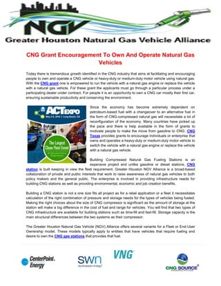 CNG Grant Encouragement To Own And Operate Natural Gas
Vehicles
Today there is tremendous growth identified in the CNG industry that aims at facilitating and encouraging
people to own and operate a CNG vehicle or heavy-duty or medium-duty motor vehicle using natural gas.
With the CNG grant one is empowered to run the vehicle with a natural gas engine or replace the vehicle
with a natural gas vehicle. For these grant the applicants must go through a particular process under a
participating dealer under contract. For people it is an opportunity to own a CNG car mostly their first car,
ensuring sustainable productivity and conserving the environment.
Since the economy has become extremely dependent on
petroleum-based fuel with a changeover to an alternative fuel in
the form of CNG-compressed natural gas will necessitate a lot of
reconfiguration of the economy. Many countries have picked up
the pace and there is help available in the form of grants to
motivate people to make the move from gasoline to CNG. CNG
Texas provides grants to encourage individuals or enterprise that
owns and operates a heavy-duty or medium-duty motor vehicle to
switch the vehicle with a natural gas engine or replace the vehicle
with a natural gas vehicle.
Building Compressed Natural Gas Fueling Stations is an
expensive project and unlike gasoline or diesel stations, CNG
station is built keeping in view the fleet requirement. Greater Houston NGV Alliance is a broad-based
collaboration of private and public interests that work to raise awareness of natural gas vehicles to both
policy makers and the general public. The enterprise is involved in providing infrastructure needs for
building CNG stations as well as providing environmental, economic and job creation benefits.
Building a CNG station is not a one size fits all project as for a retail application or a fleet it necessitates
calculation of the right combination of pressure and storage needs for the types of vehicles being fueled.
Making the right choices about the size of CNG compressor is significant as the amount of storage at the
station will make a big difference in the cost of fuel and range for vehicles. You will find that two types of
CNG infrastructure are available for building stations such as time-fill and fast-fill. Storage capacity is the
main structural differences between the two systems as their compressor.
The Greater Houston Natural Gas Vehicle (NGV) Alliance offers several variants for a Fleet or End-User
Ownership model. These models typically apply to entities that have vehicles that require fueling and
desire to own the CNG gas stations that provides that fuel.
 