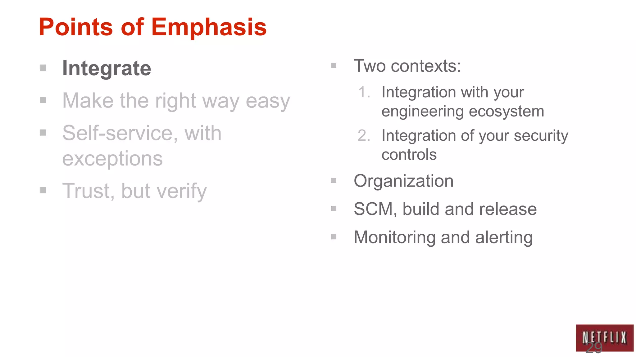 Points of Emphasis
 Integrate                  Two contexts:
                               1. Integration with your
 Make the right way easy         engineering ecosystem
 Self-service, with           2. Integration of your security
  exceptions                      controls
                             Organization
 Trust, but verify
                             SCM, build and release
                             Monitoring and alerting




                                                                 29
 