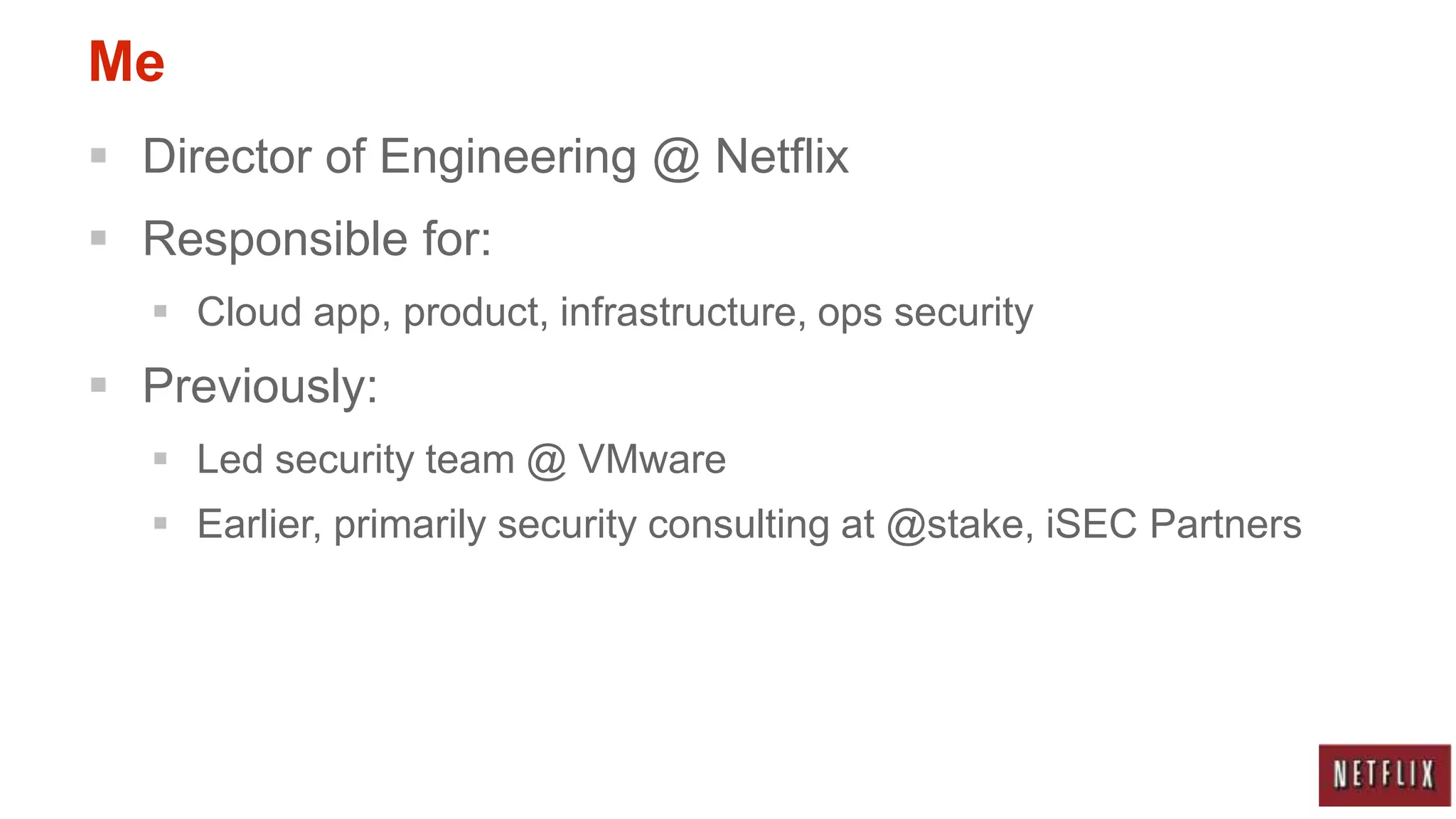 Me
 Director of Engineering @ Netflix
 Responsible for:
   Cloud app, product, infrastructure, ops security
 Previously:
   Led security team @ VMware
   Earlier, primarily security consulting at @stake, iSEC Partners
 